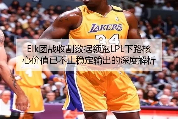 Elk团战收割数据领跑LPL下路核心价值已不止稳定输出的深度解析
