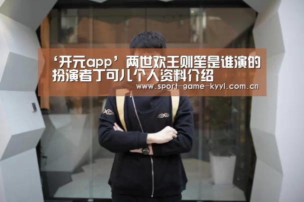 ‘开元app’两世欢王则笙是谁演的 扮演者丁可儿个人资料介绍(图3) 开元app